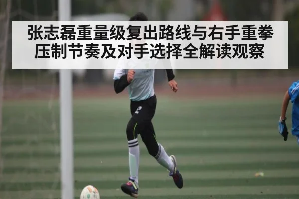 张志磊重量级复出路线与右手重拳压制节奏及对手选择全解读观察