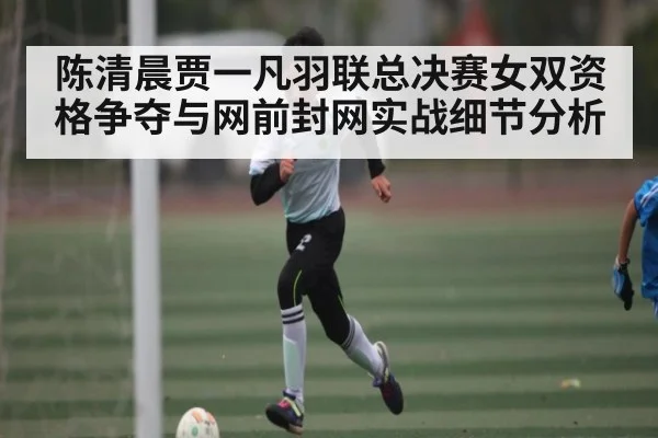 陈清晨贾一凡羽联总决赛女双资格争夺与网前封网实战细节分析